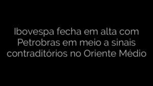 ​Ibovespa fecha em alta com Petrobras em meio a sinais contraditórios no Oriente Médio 